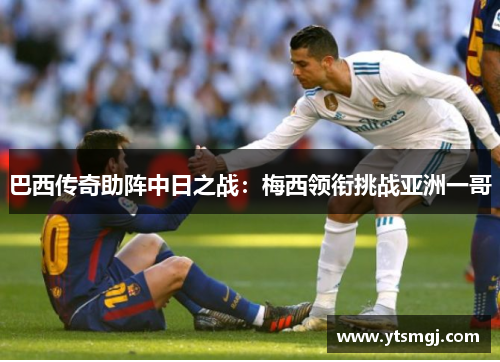 巴西传奇助阵中日之战：梅西领衔挑战亚洲一哥