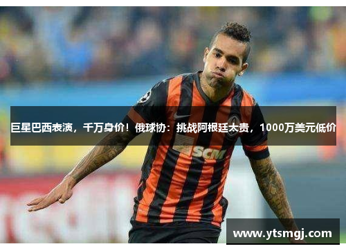 巨星巴西表演，千万身价！俄球协：挑战阿根廷太贵，1000万美元低价